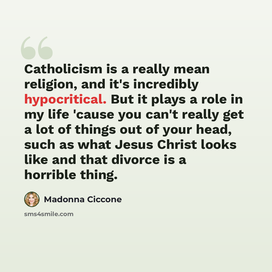 “Catholicism is a really mean religion, and it's incredibly hypocritical. But it plays a role in my life 'cause you can't really get a lot of things out of your head, such as what Jesus Christ looks like and that divorce is a horrible thing.” quote by Madonna Ciccone