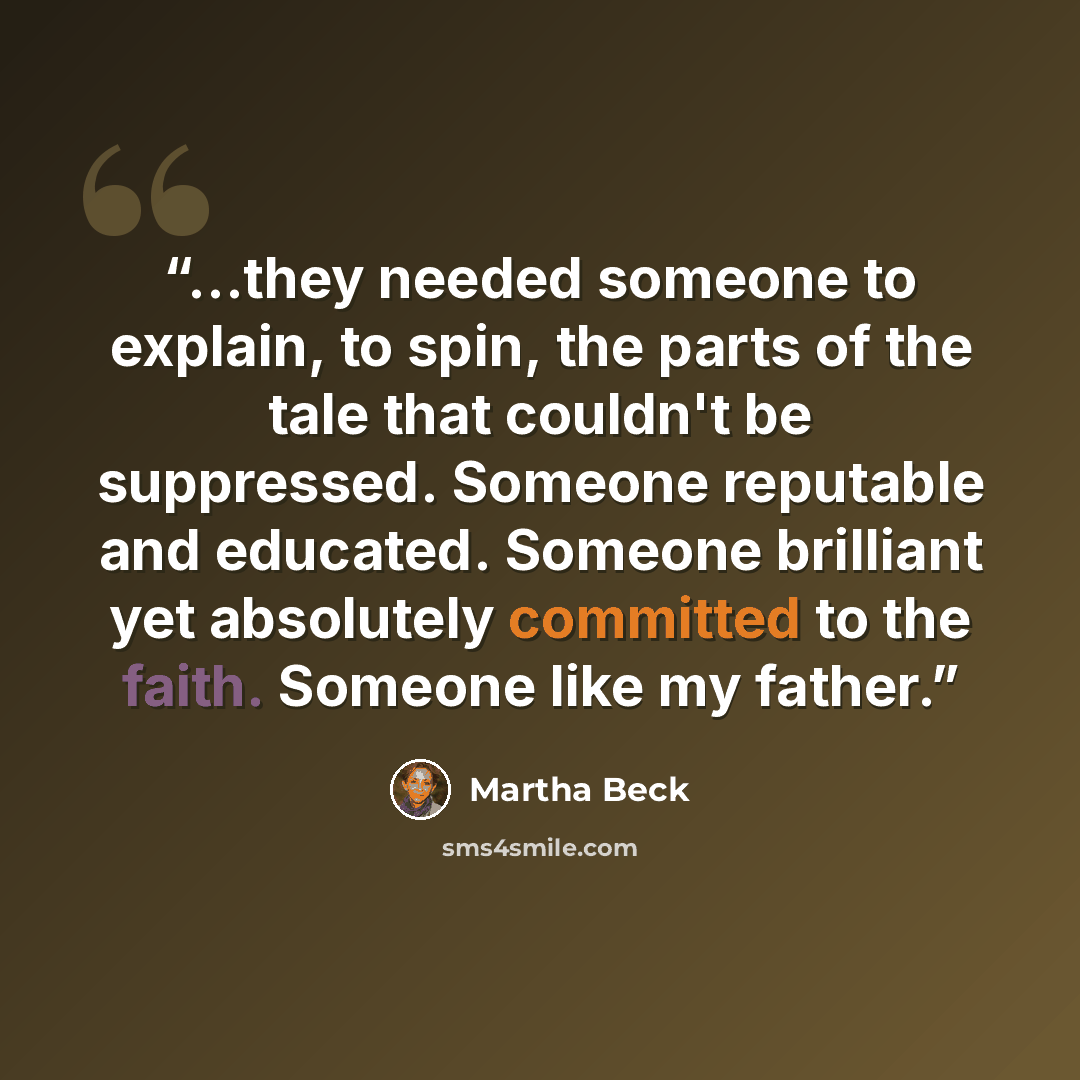 “...they needed someone to explain, to spin, the parts of the tale that couldn't be suppressed. Someone reputable and educated. Someone brilliant yet absolutely committed to the faith. Someone like my father.” quote by Martha Beck