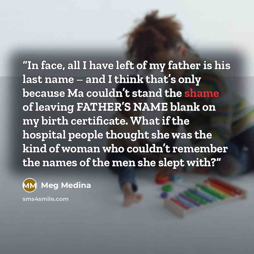 “In face, all I have left of my father is his last name – and I think that’s only because Ma couldn’t stand the shame of leaving FATHER’S NAME blank on my birth certificate. What if the hospital people thought she was the kind of woman who couldn’t remember the names of the men she slept with?” quote by Meg Medina