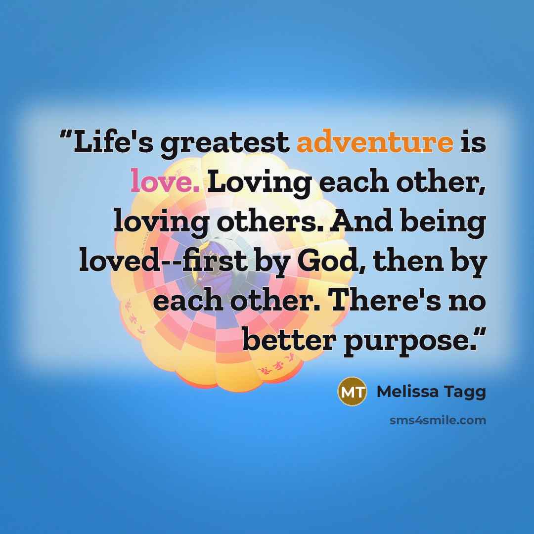 “Life's greatest adventure is love. Loving each other, loving others. And being loved--first by God, then by each other. There's no better purpose.” quote by Melissa Tagg