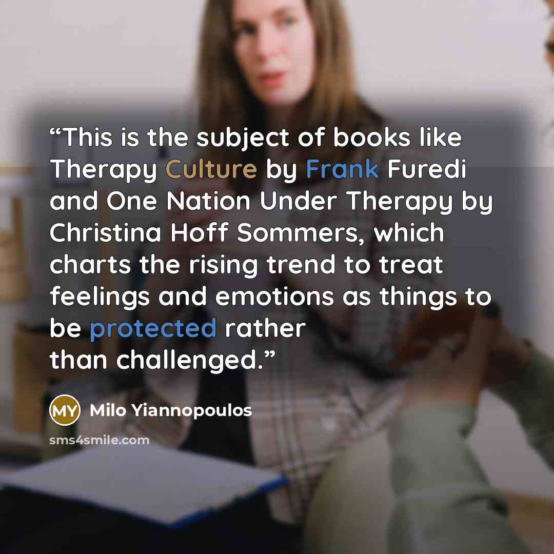 “This is the subject of books like Therapy Culture by Frank Furedi and One Nation Under Therapy by Christina Hoff Sommers, which charts the rising trend to treat feelings and emotions as things to be protected rather than challenged.” quote by Milo Yiannopoulos