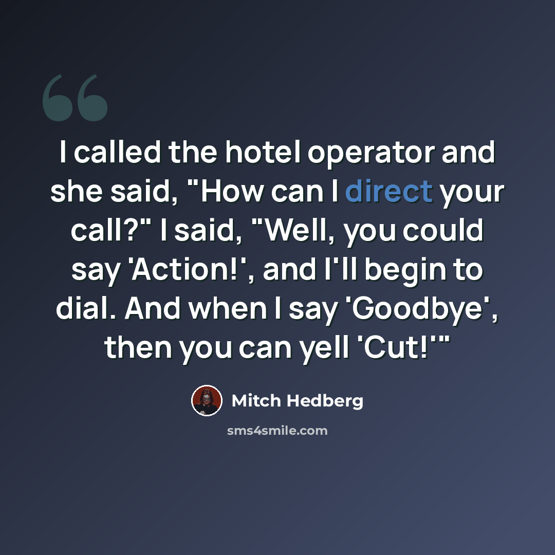 “I called the hotel operator and she said, "How can I direct your call?" I said, "Well, you could say 'Action!', and I'll begin to dial. And when I say 'Goodbye', then you can yell 'Cut!'"” quote by Mitch Hedberg