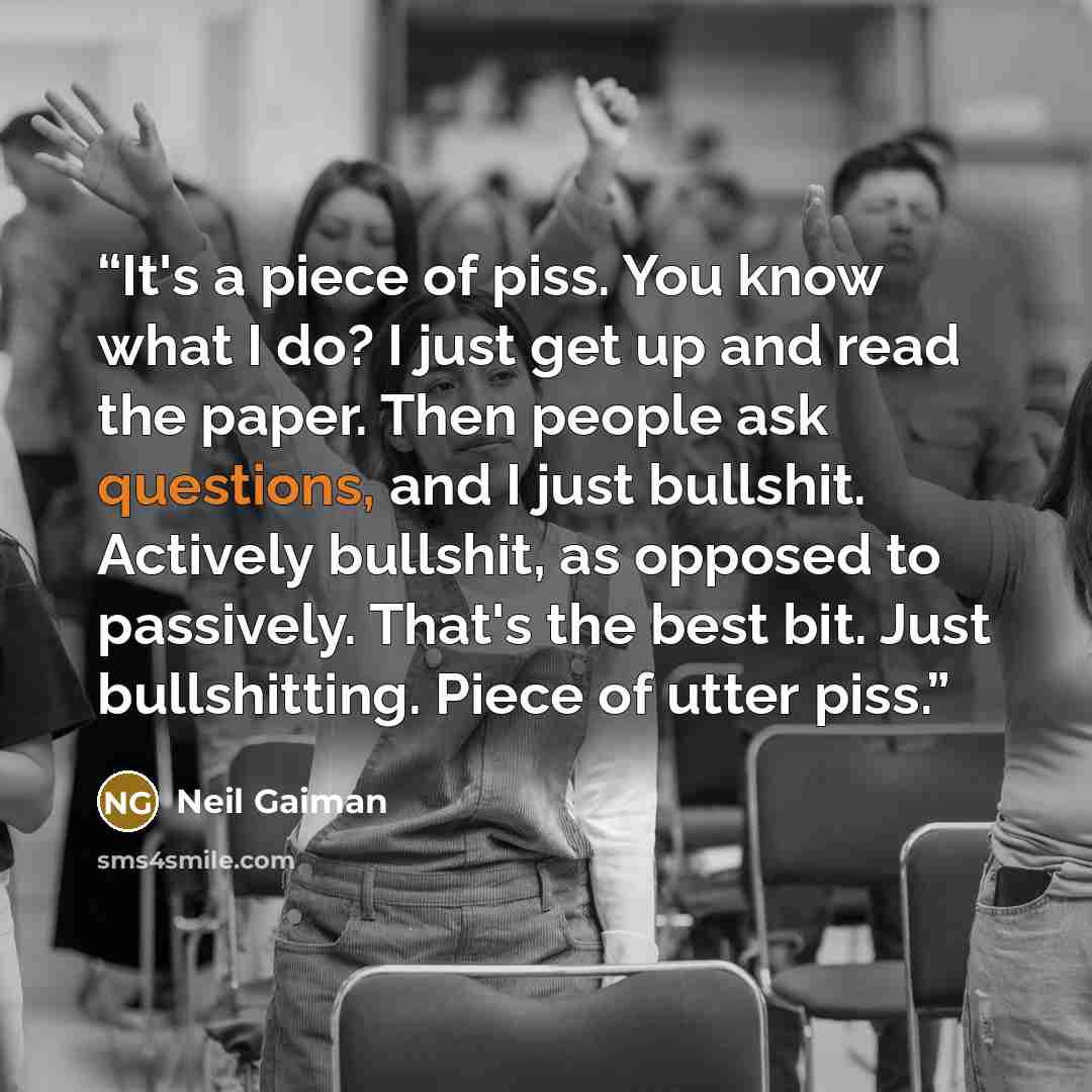 “It's a piece of piss. You know what I do? I just get up and read the paper. Then people ask questions, and I just bullshit. Actively bullshit, as opposed to passively. That's the best bit. Just bullshitting. Piece of utter piss.” quote by Neil Gaiman