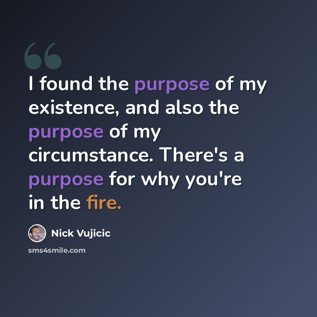 “I found the purpose of my existence, and also the purpose of my circumstance. There's a purpose for why you're in the fire.” quote by Nick Vujicic