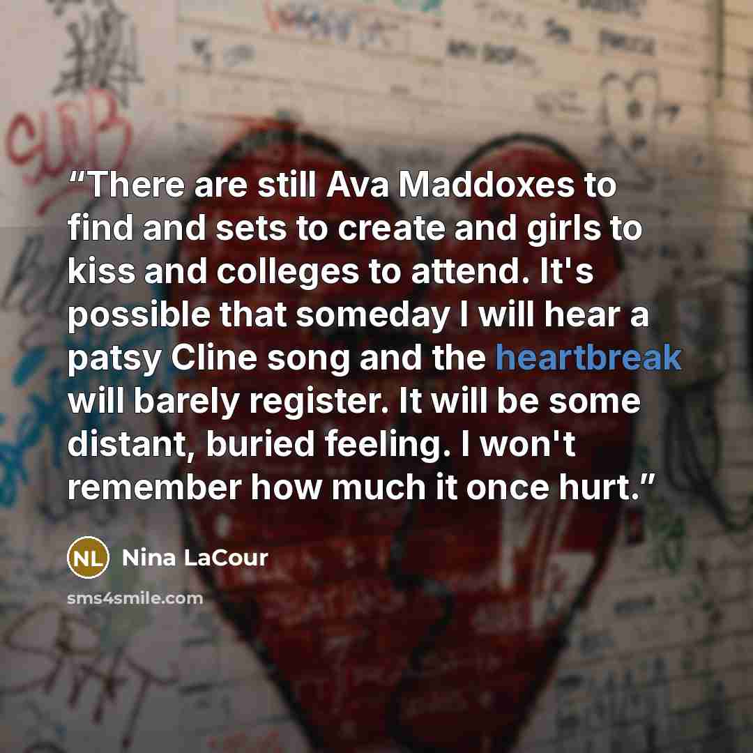 “There are still Ava Maddoxes to find and sets to create and girls to kiss and colleges to attend. It's possible that someday I will hear a patsy Cline song and the heartbreak will barely register. It will be some distant, buried feeling. I won't remember how much it once hurt.” quote by Nina LaCour