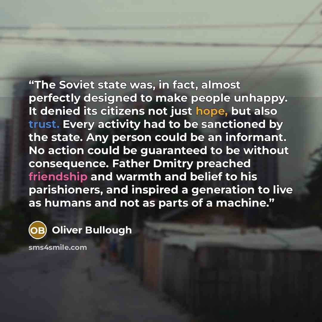 “The Soviet state was, in fact, almost perfectly designed to make people unhappy. It denied its citizens not just hope, but also trust. Every activity had to be sanctioned by the state. Any person could be an informant. No action could be guaranteed to be without consequence. Father Dmitry preached…” quote by Oliver Bullough