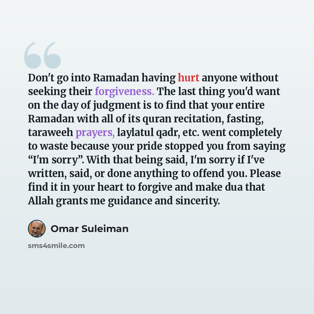 “Don't go into Ramadan having hurt anyone without seeking their forgiveness. The last thing you'd want on the day of judgment is to find that your entire Ramadan with all of its quran recitation, fasting, taraweeh prayers, laylatul qadr, etc. went completely to waste because your pride stopped you…” quote by Omar Suleiman