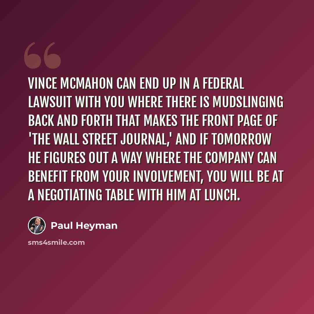 “Vince McMahon can end up in a federal lawsuit with you where there is mudslinging back and forth that makes the front page of 'The Wall Street Journal,' and if tomorrow he figures out a way where the company can benefit from your involvement, you will be at a negotiating table with him at lunch.” quote by Paul Heyman