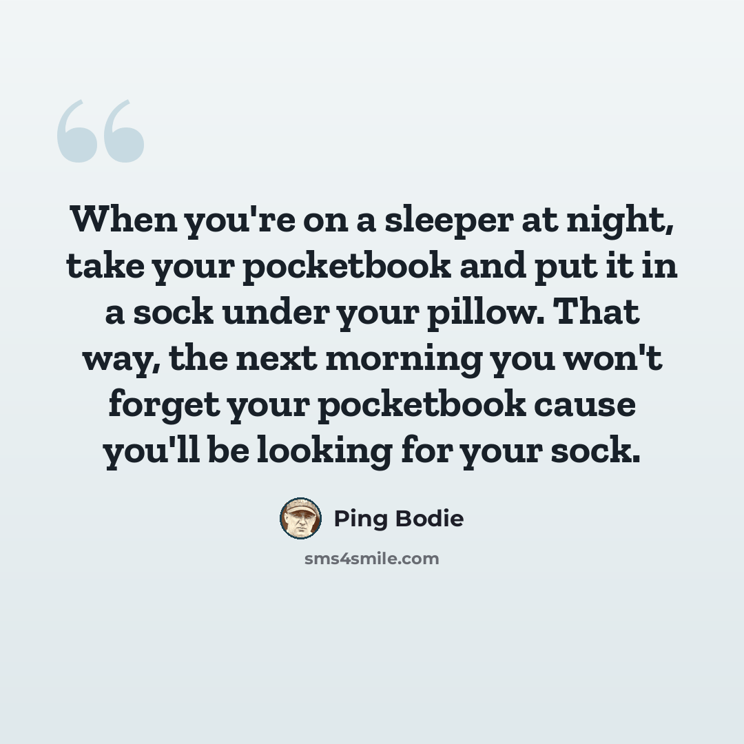 “When you're on a sleeper at night, take your pocketbook and put it in a sock under your pillow. That way, the next morning you won't forget your pocketbook cause you'll be looking for your sock.” quote by Ping Bodie