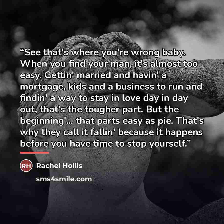 “See that's where you're wrong baby. When you find your man, it's almost too easy. Gettin' married and havin' a mortgage, kids and a business to run and findin' a way to stay in love day in day out, that's the tougher part. But the beginning'… that parts easy as pie. That's why they call it fallin'…” quote by Rachel Hollis