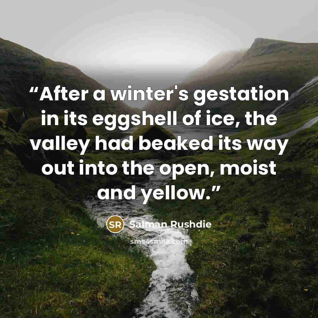 “After a winter's gestation in its eggshell of ice, the valley had beaked its way out into the open, moist and yellow.” quote by Salman Rushdie