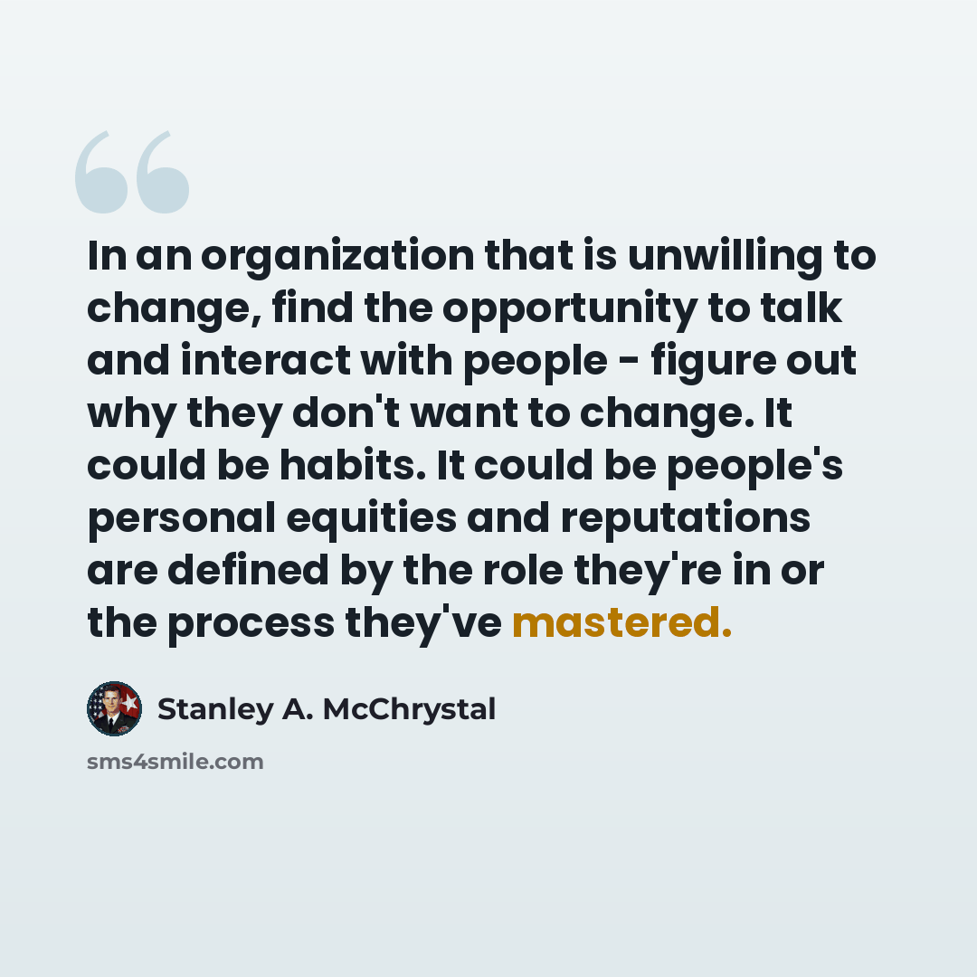 “In an organization that is unwilling to change, find the opportunity to talk and interact with people - figure out why they don't want to change. It could be habits. It could be people's personal equities and reputations are defined by the role they're in or the process they've mastered.” quote by Stanley A. McChrystal