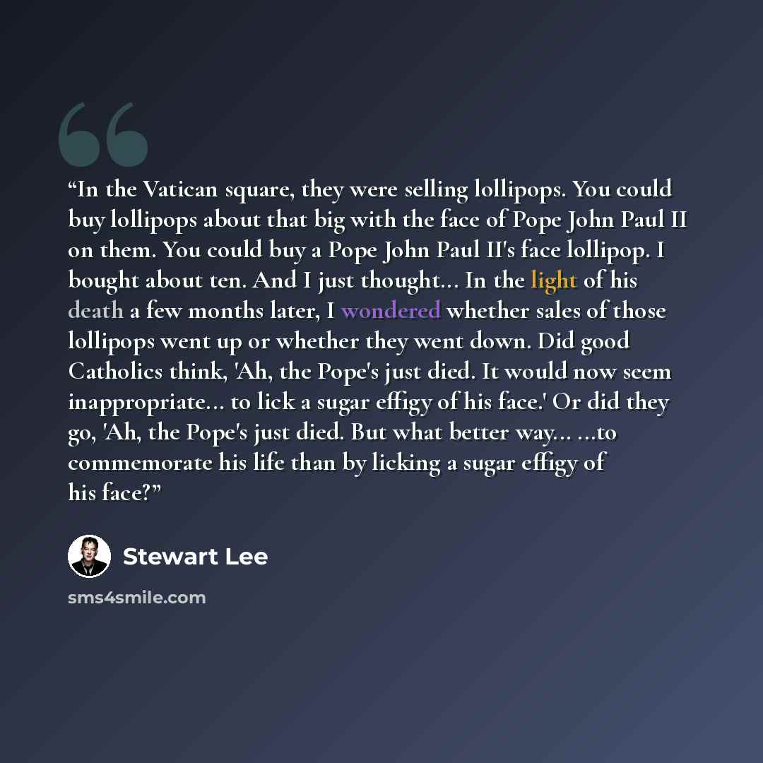 “In the Vatican square, they were selling lollipops. You could buy lollipops about that big with the face of Pope John Paul II on them. You could buy a Pope John Paul II's face lollipop. I bought about ten. And I just thought... In the light of his death a few months later, I wondered whether sales…” quote by Stewart Lee
