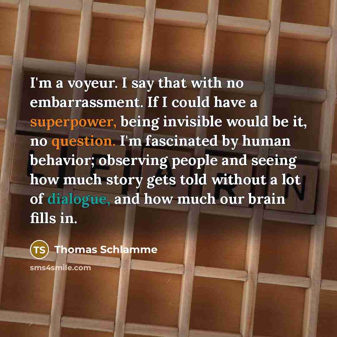 “I'm a voyeur. I say that with no embarrassment. If I could have a superpower, being invisible would be it, no question. I'm fascinated by human behavior; observing people and seeing how much story gets told without a lot of dialogue, and how much our brain fills in.” quote by Thomas Schlamme