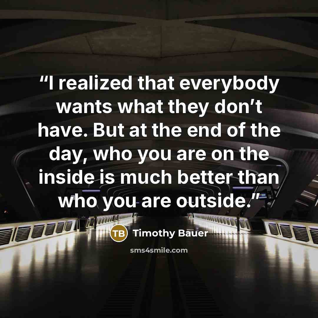 “I realized that everybody wants what they don’t have. But at the end of the day, who you are on the inside is much better than who you are outside.” quote by Timothy Bauer