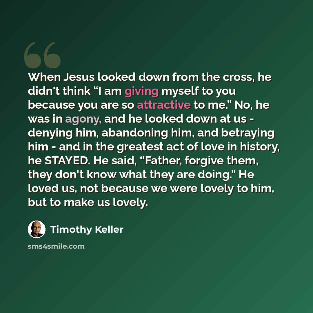 “When Jesus looked down from the cross, he didn't think “I am giving myself to you because you are so attractive to me.” No, he was in agony, and he looked down at us - denying him, abandoning him, and betraying him - and in the greatest act of love in history, he STAYED. He said, “Father, forgive…” quote by Timothy Keller