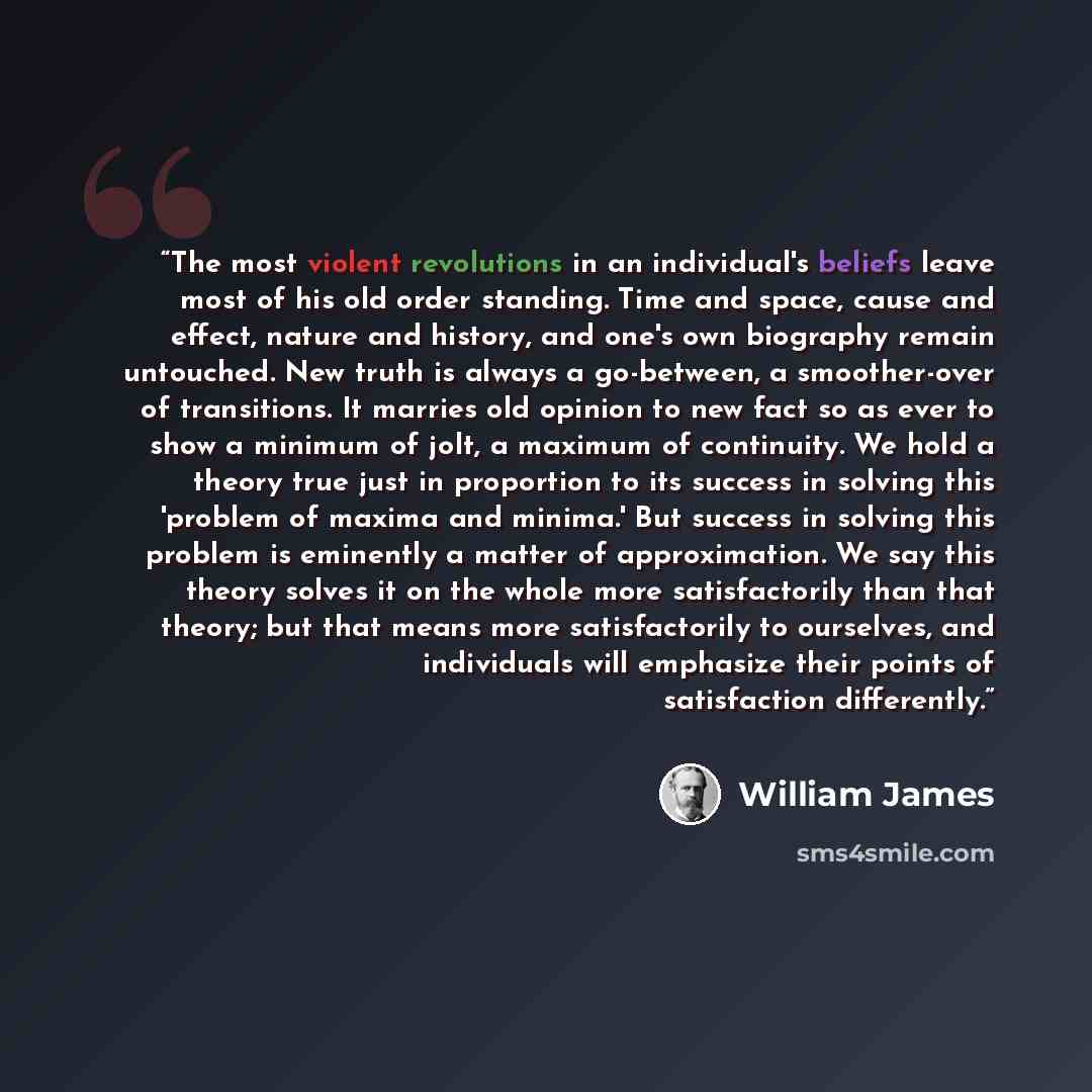 “The most violent revolutions in an individual's beliefs leave most of his old order standing. Time and space, cause and effect, nature and history, and one's own biography remain untouched. New truth is always a go-between, a smoother-over of transitions. It marries old opinion to new fact so as…” quote by William James