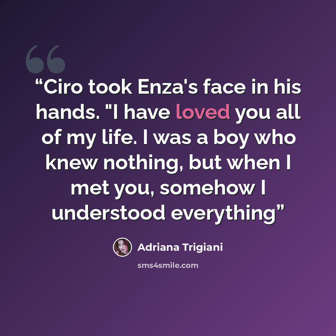 “Ciro took Enza's face in his hands. "I have loved you all of my life. I was a boy who knew nothing, but when I met you, somehow I understood everything” quote by Adriana Trigiani