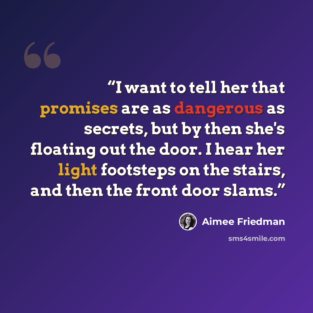 “I want to tell her that promises are as dangerous as secrets, but by then she's floating out the door. I hear her light footsteps on the stairs, and then the front door slams.” quote by Aimee Friedman