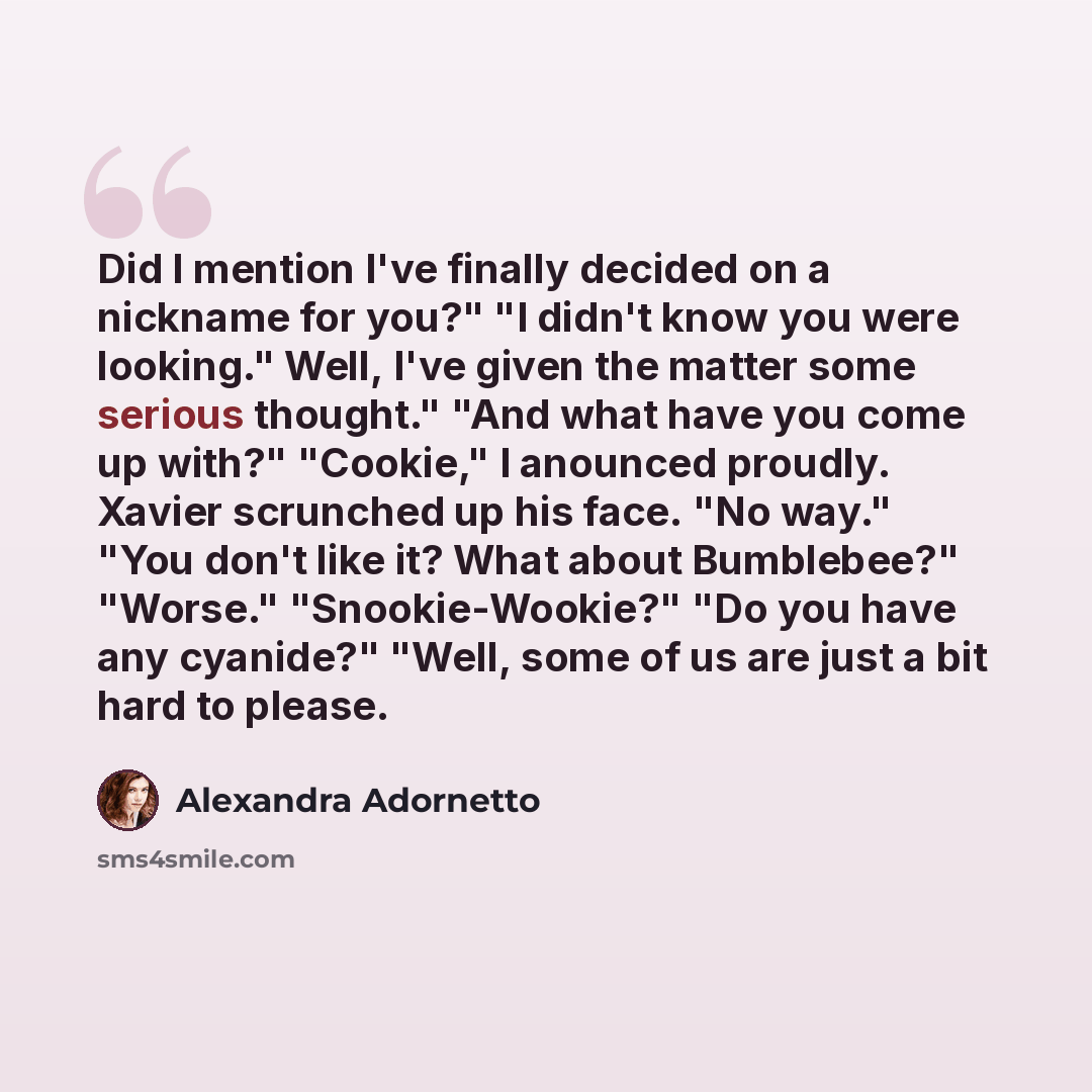 “Did I mention I've finally decided on a nickname for you?" "I didn't know you were looking." Well, I've given the matter some serious thought." "And what have you come up with?" "Cookie," I anounced proudly. Xavier scrunched up his face. "No way." "You don't like it? What about Bumblebee?"…” quote by Alexandra Adornetto