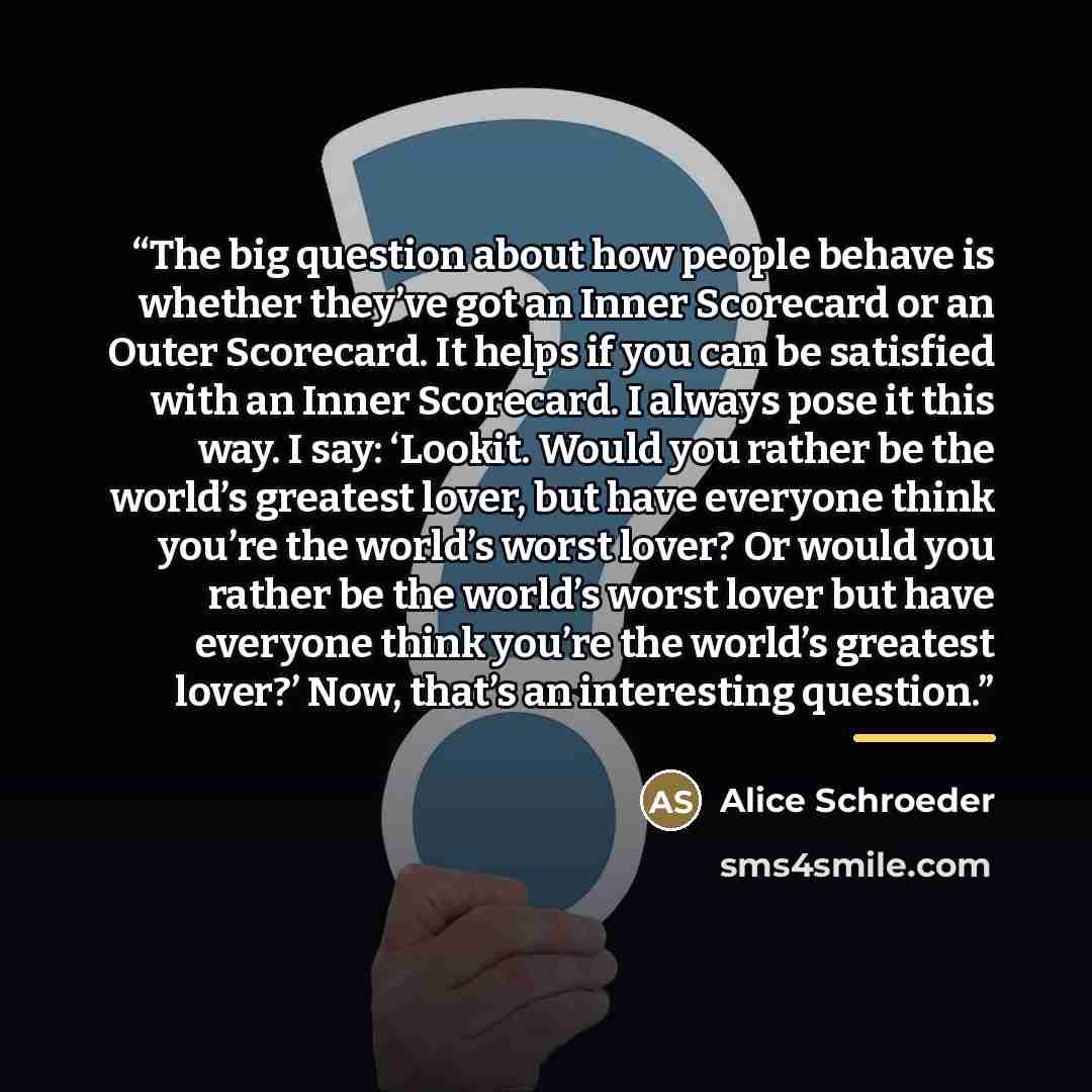 “The big question about how people behave is whether they’ve got an Inner Scorecard or an Outer Scorecard. It helps if you can be satisfied with an Inner Scorecard. I always pose it this way. I say: ‘Lookit. Would you rather be the world’s greatest lover, but have everyone think you’re the world’s…” quote by Alice Schroeder