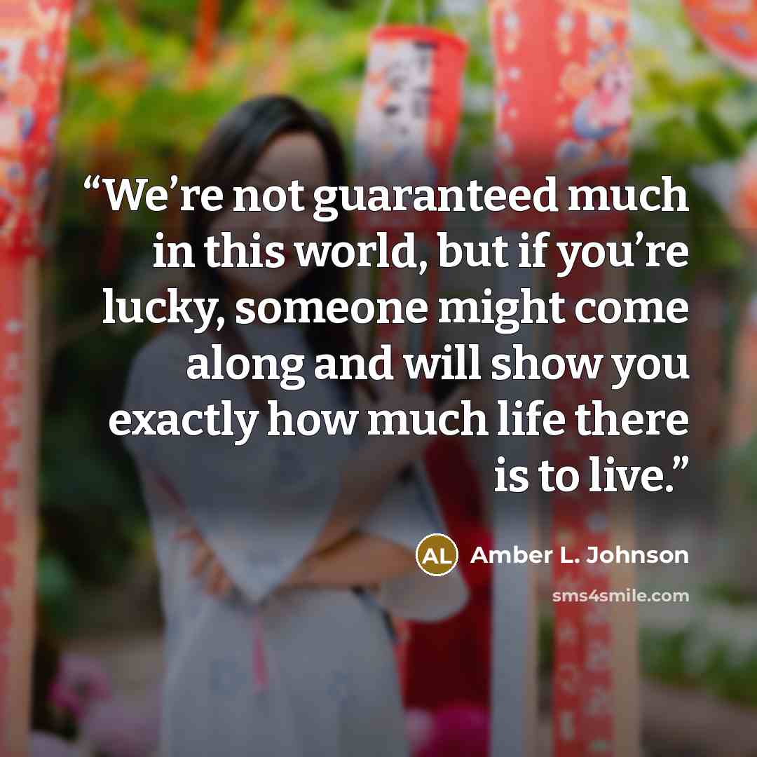 “We’re not guaranteed much in this world, but if you’re lucky, someone might come along and will show you exactly how much life there is to live.” quote by Amber L. Johnson