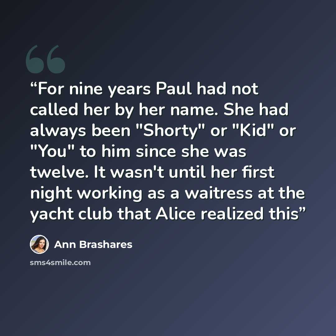 “For nine years Paul had not called her by her name. She had always been "Shorty" or "Kid" or "You" to him since she was twelve. It wasn't until her first night working as a waitress at the yacht club that Alice realized this” quote by Ann Brashares