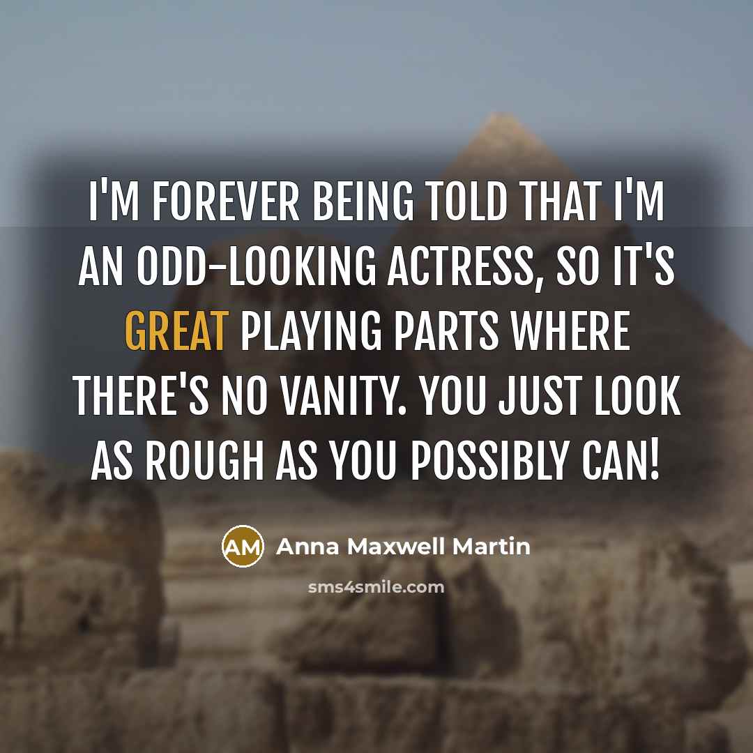 “I'm forever being told that I'm an odd-looking actress, so it's great playing parts where there's no vanity. You just look as rough as you possibly can!” quote by Anna Maxwell Martin