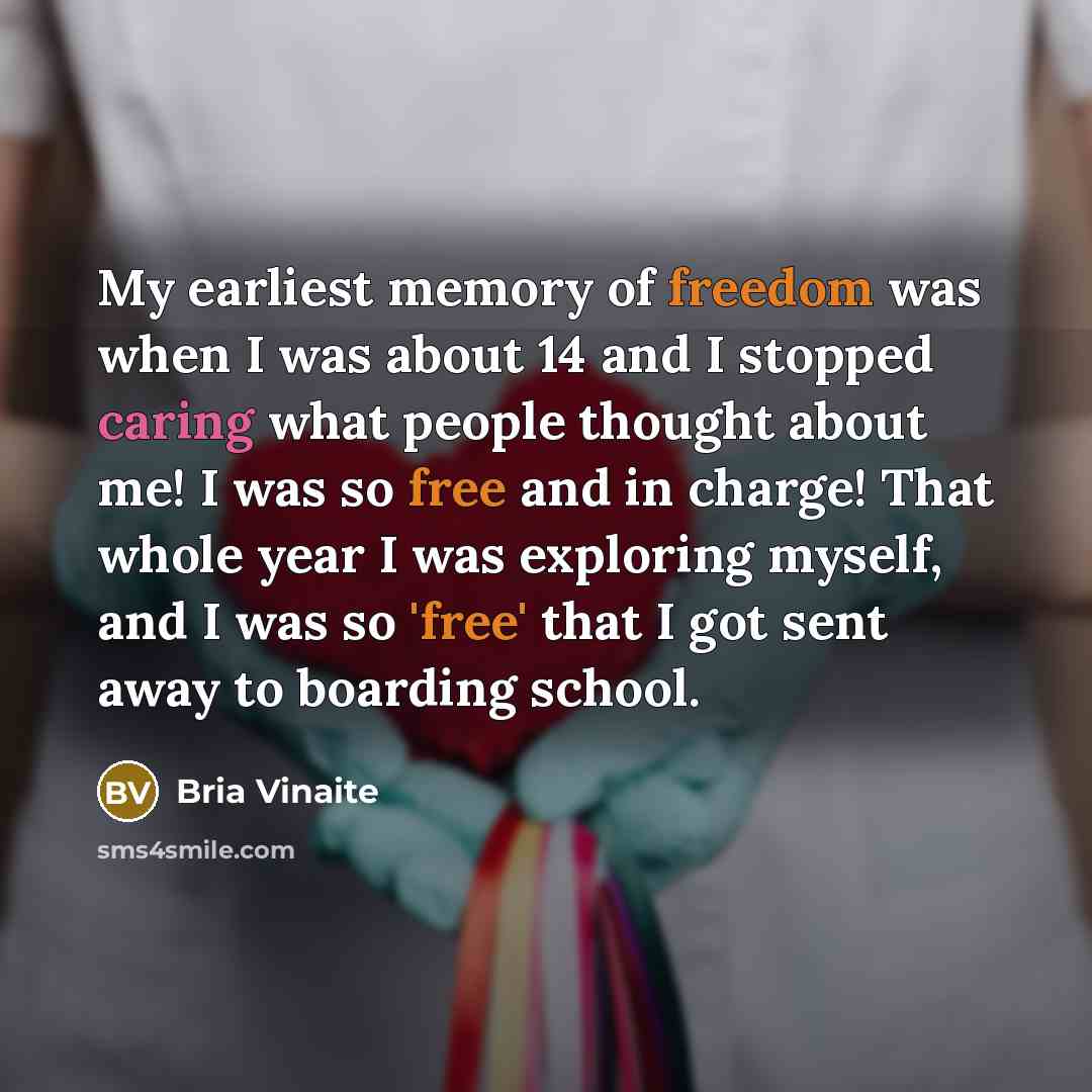 “My earliest memory of freedom was when I was about 14 and I stopped caring what people thought about me! I was so free and in charge! That whole year I was exploring myself, and I was so 'free' that I got sent away to boarding school.” quote by Bria Vinaite