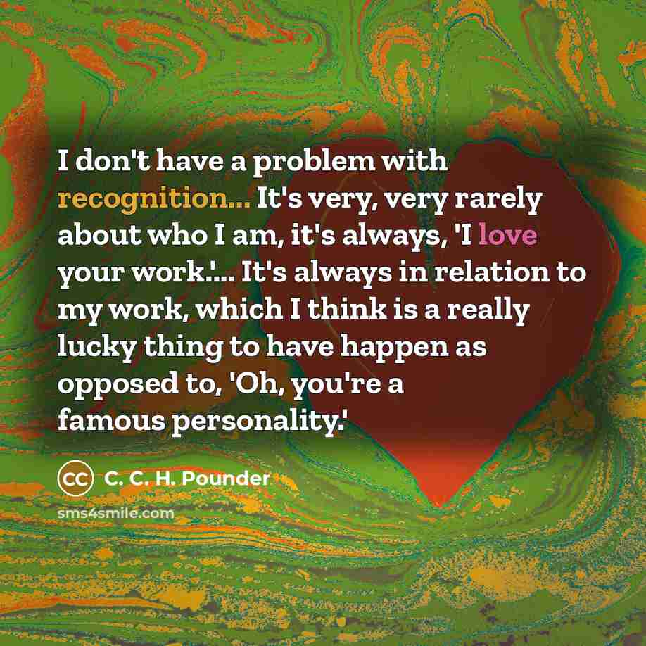 “I don't have a problem with recognition... It's very, very rarely about who I am, it's always, 'I love your work.'... It's always in relation to my work, which I think is a really lucky thing to have happen as opposed to, 'Oh, you're a famous personality.'” quote by C. C. H. Pounder