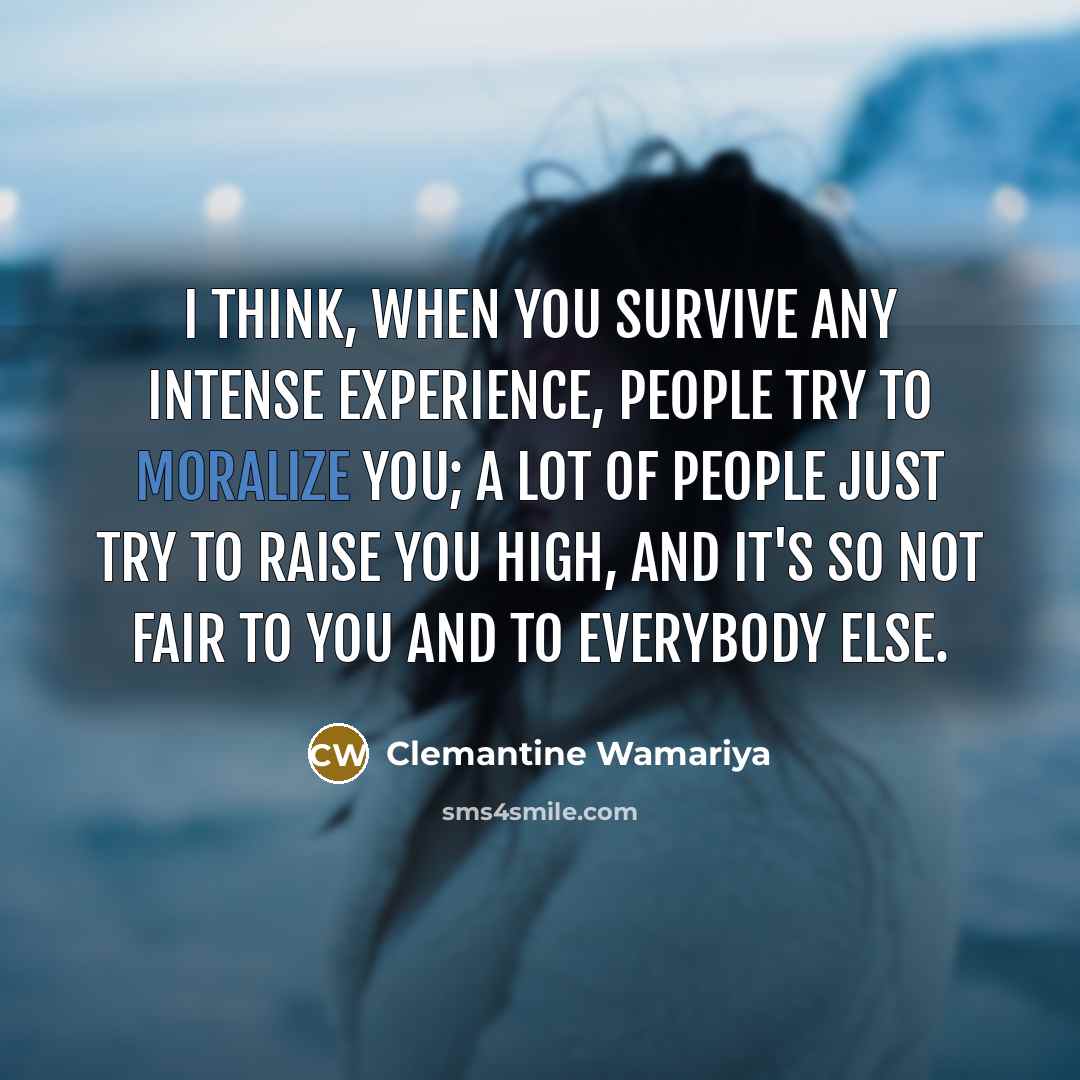“I think, when you survive any intense experience, people try to moralize you; a lot of people just try to raise you high, and it's so not fair to you and to everybody else.” quote by Clemantine Wamariya