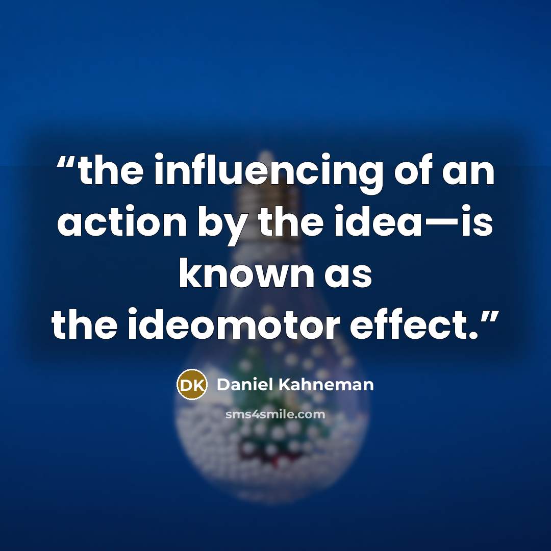 “the influencing of an action by the idea—is known as the ideomotor effect.” quote by Daniel Kahneman