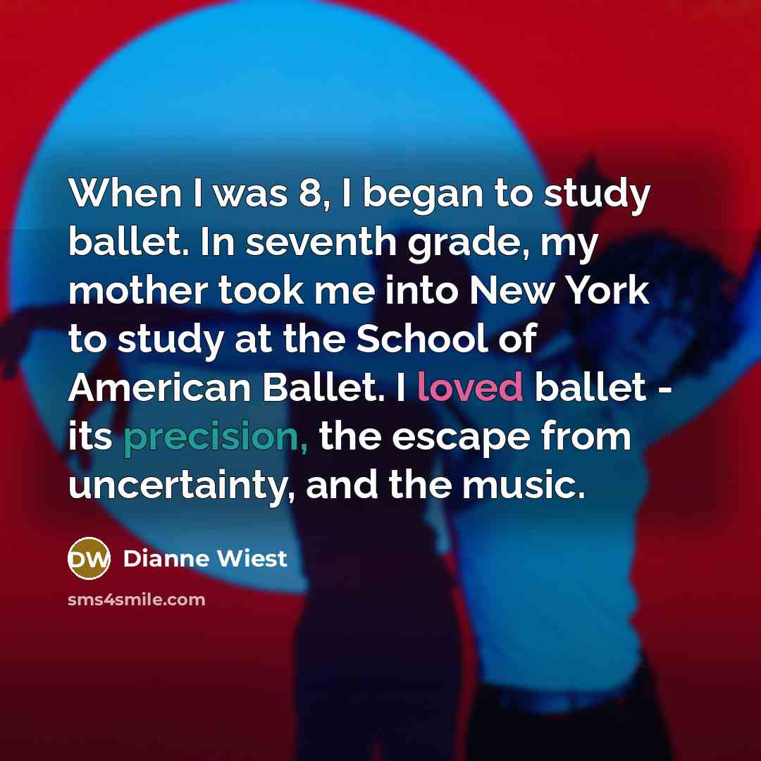 “When I was 8, I began to study ballet. In seventh grade, my mother took me into New York to study at the School of American Ballet. I loved ballet - its precision, the escape from uncertainty, and the music.” quote by Dianne Wiest
