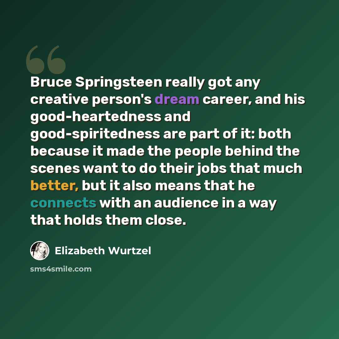 “Bruce Springsteen really got any creative person's dream career, and his good-heartedness and good-spiritedness are part of it: both because it made the people behind the scenes want to do their jobs that much better, but it also means that he connects with an audience in a way that holds them…” quote by Elizabeth Wurtzel