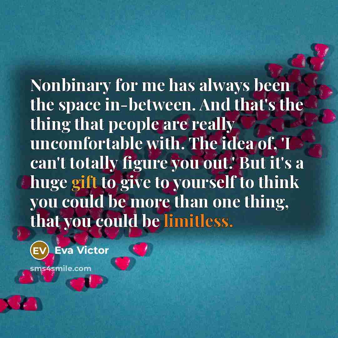 “Nonbinary for me has always been the space in-between. And that's the thing that people are really uncomfortable with. The idea of, 'I can't totally figure you out.' But it's a huge gift to give to yourself to think you could be more than one thing, that you could be limitless.” quote by Eva Victor