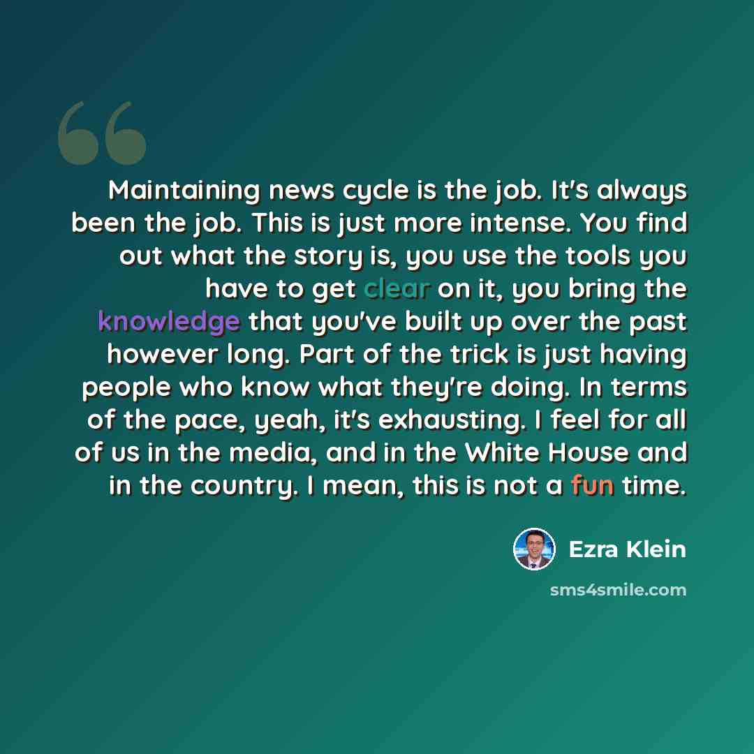 “Maintaining news cycle is the job. It's always been the job. This is just more intense. You find out what the story is, you use the tools you have to get clear on it, you bring the knowledge that you've built up over the past however long. Part of the trick is just having people who know what…” quote by Ezra Klein