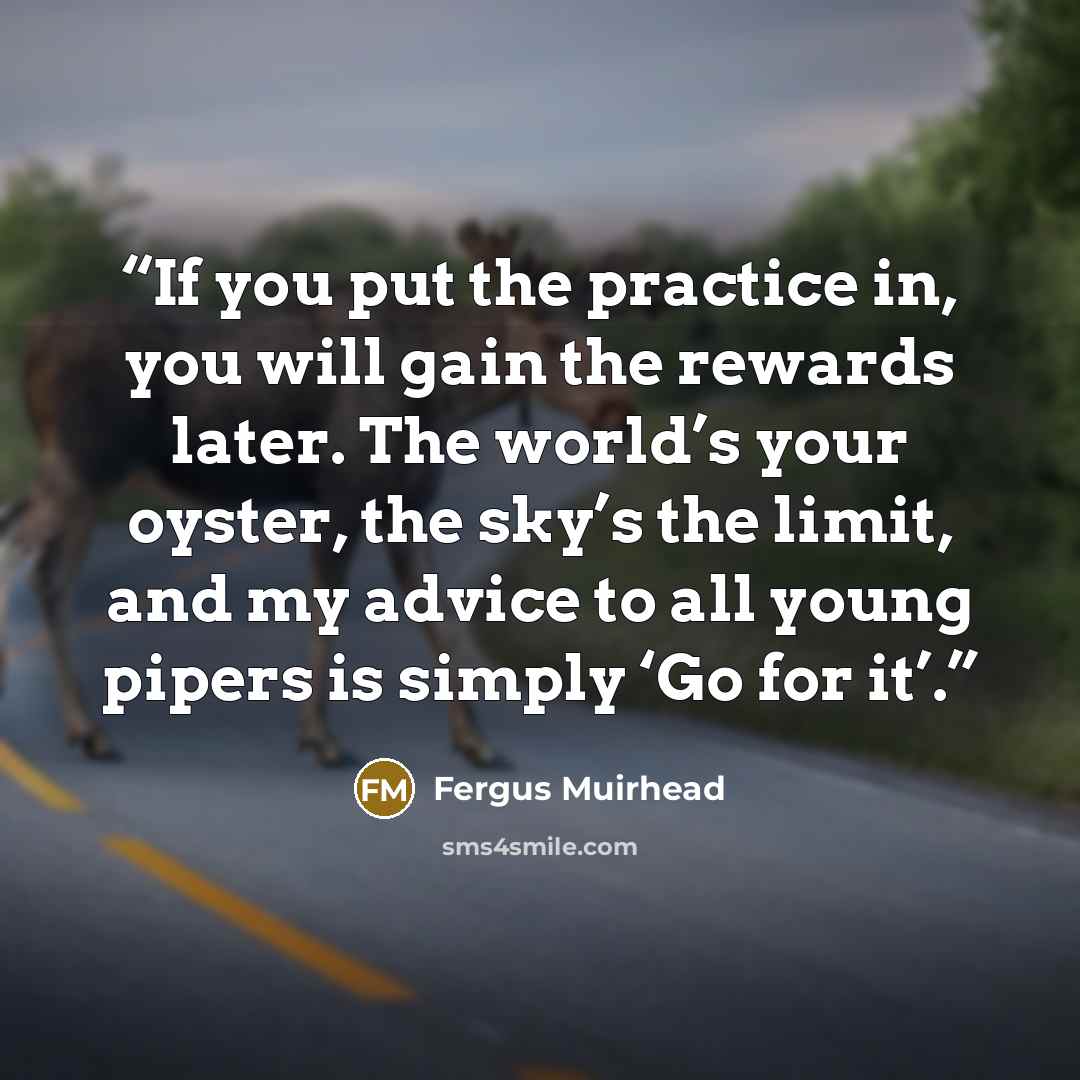 “If you put the practice in, you will gain the rewards later. The world’s your oyster, the sky’s the limit, and my advice to all young pipers is simply ‘Go for it’.” quote by Fergus Muirhead