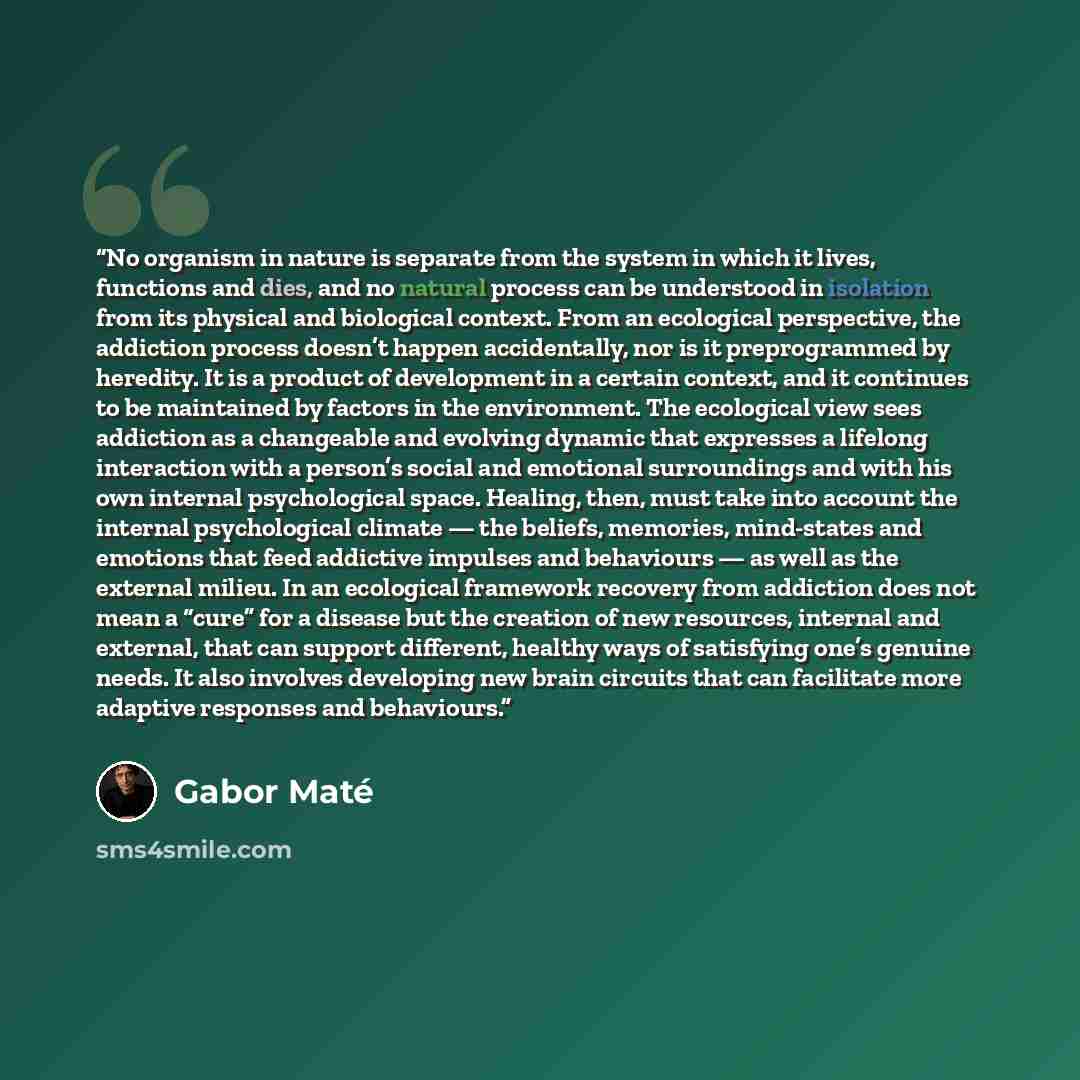 “No organism in nature is separate from the system in which it lives, functions and dies, and no natural process can be understood in isolation from its physical and biological context. From an ecological perspective, the addiction process doesn’t happen accidentally, nor is it preprogrammed by…” quote by Gabor Maté