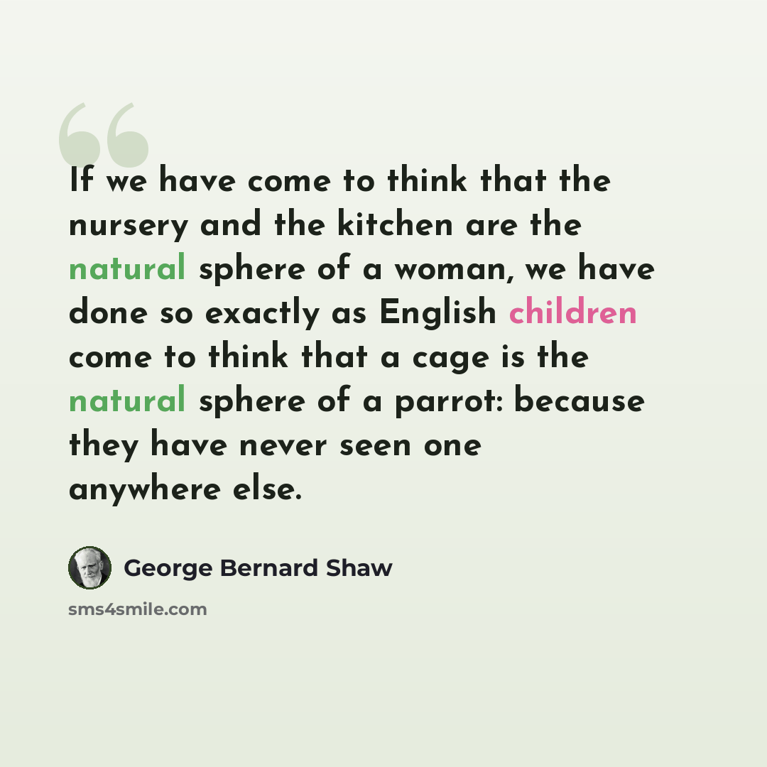 “If we have come to think that the nursery and the kitchen are the natural sphere of a woman, we have done so exactly as English children come to think that a cage is the natural sphere of a parrot: because they have never seen one anywhere else.” quote by George Bernard Shaw