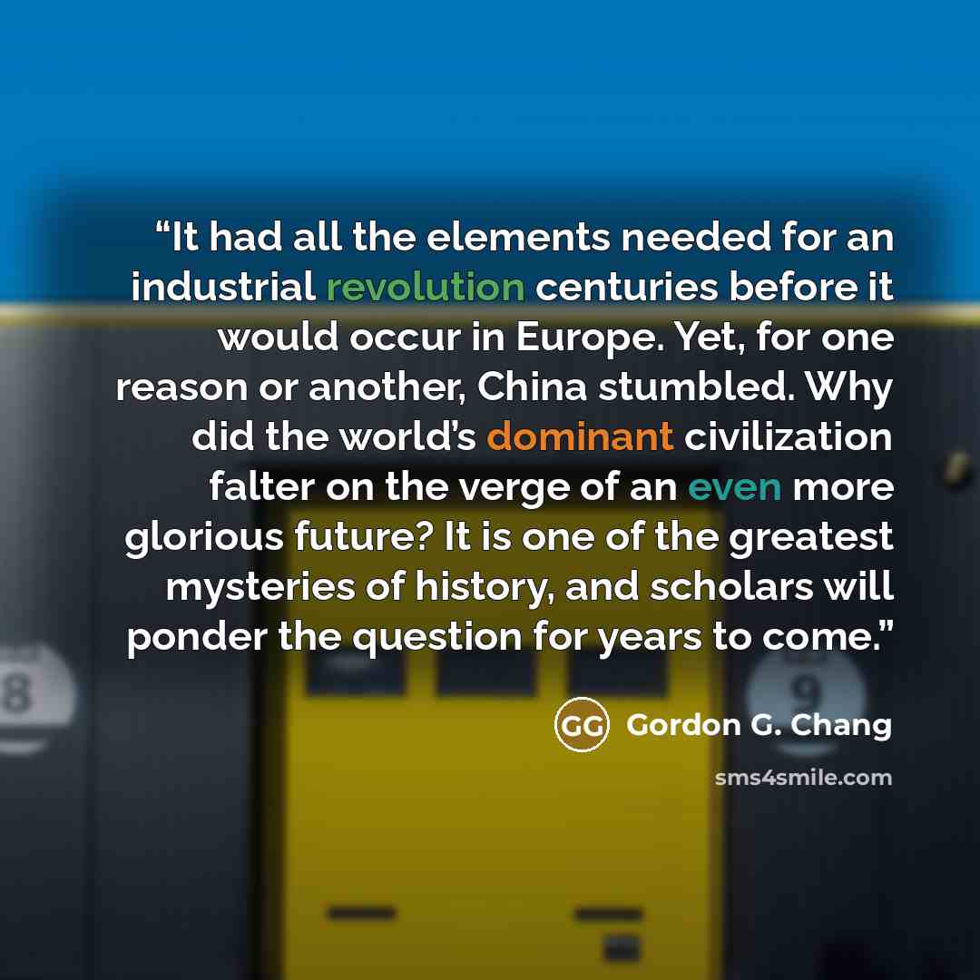 “It had all the elements needed for an industrial revolution centuries before it would occur in Europe. Yet, for one reason or another, China stumbled. Why did the world’s dominant civilization falter on the verge of an even more glorious future? It is one of the greatest mysteries of history, and…” quote by Gordon G. Chang