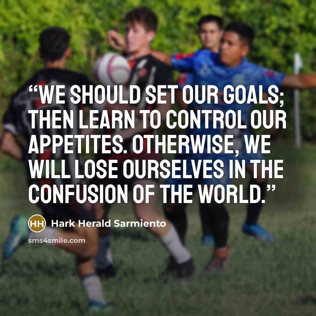 “We should set our goals; then learn to control our appetites. Otherwise, we will lose ourselves in the confusion of the world.” quote by Hark Herald Sarmiento