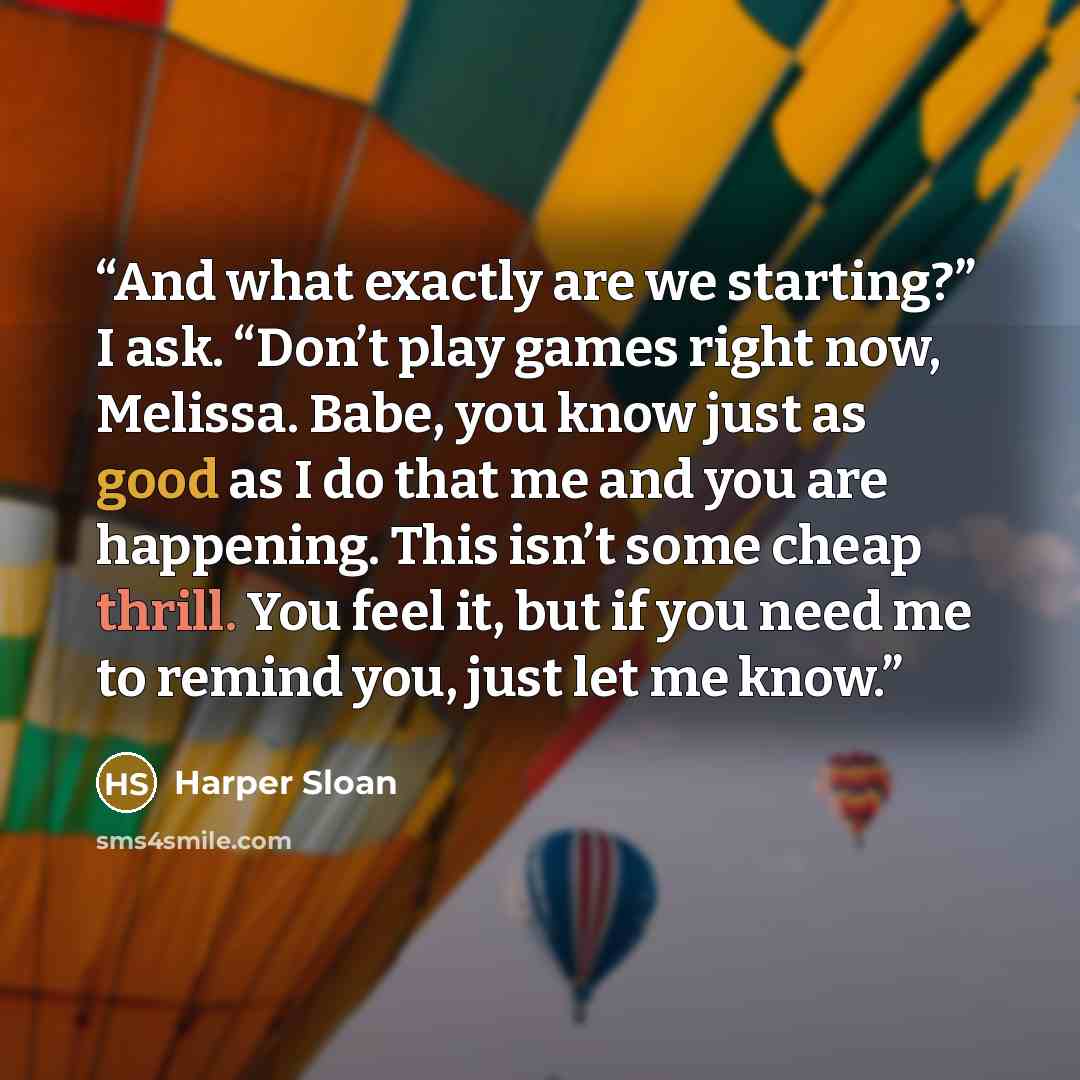 “And what exactly are we starting?” I ask. “Don’t play games right now, Melissa. Babe, you know just as good as I do that me and you are happening. This isn’t some cheap thrill. You feel it, but if you need me to remind you, just let me know.” quote by Harper Sloan