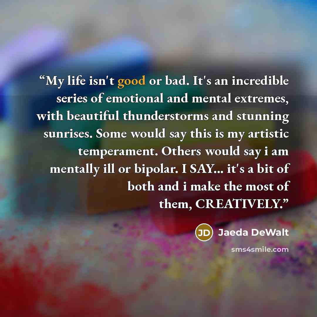 “My life isn't good or bad. It's an incredible series of emotional and mental extremes, with beautiful thunderstorms and stunning sunrises. Some would say this is my artistic temperament. Others would say i am mentally ill or bipolar. I SAY... it's a bit of both and i make the most of them…” quote by Jaeda DeWalt