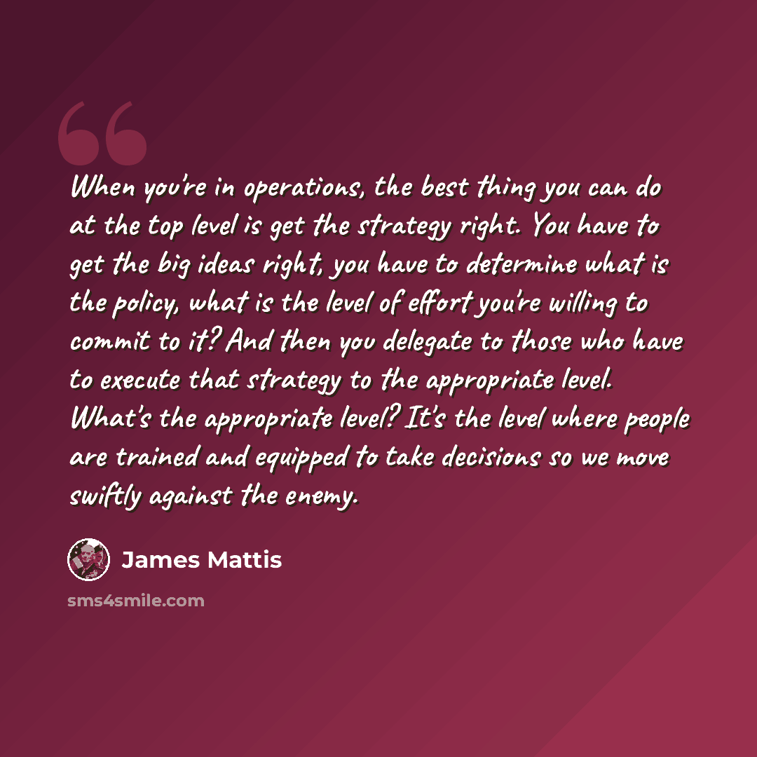 “When you're in operations, the best thing you can do at the top level is get the strategy right. You have to get the big ideas right, you have to determine what is the policy, what is the level of effort you're willing to commit to it? And then you delegate to those who have to execute that…” quote by James Mattis