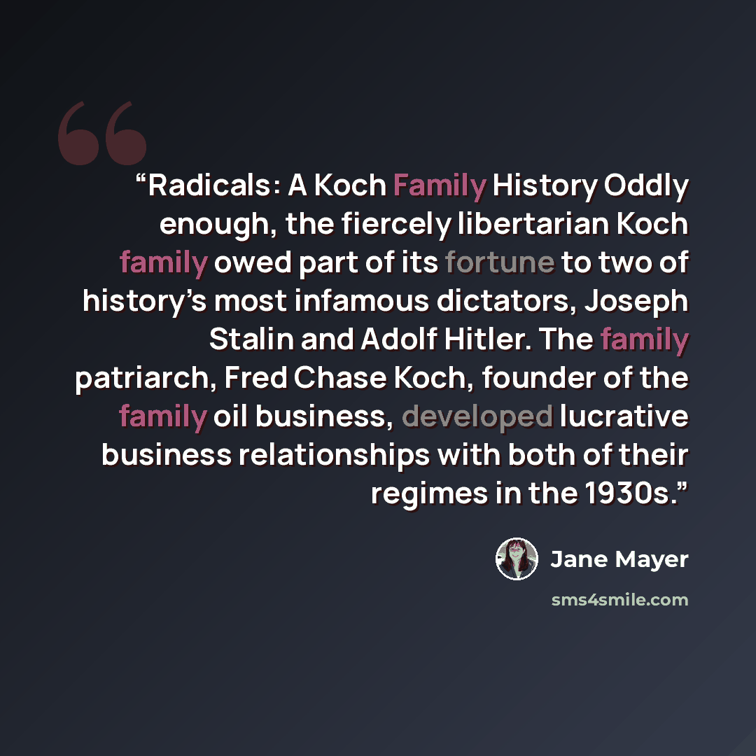 “Radicals: A Koch Family History Oddly enough, the fiercely libertarian Koch family owed part of its fortune to two of history’s most infamous dictators, Joseph Stalin and Adolf Hitler. The family patriarch, Fred Chase Koch, founder of the family oil business, developed lucrative business…” quote by Jane Mayer