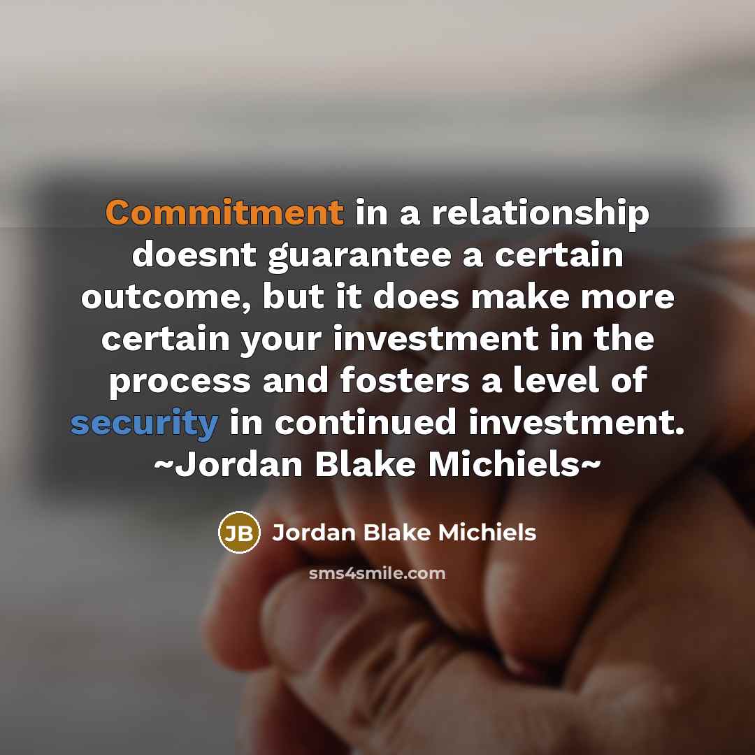 “Commitment in a relationship doesnt guarantee a certain outcome, but it does make more certain your investment in the process and fosters a level of security in continued investment. ~Jordan Blake Michiels~” quote by Jordan Blake Michiels