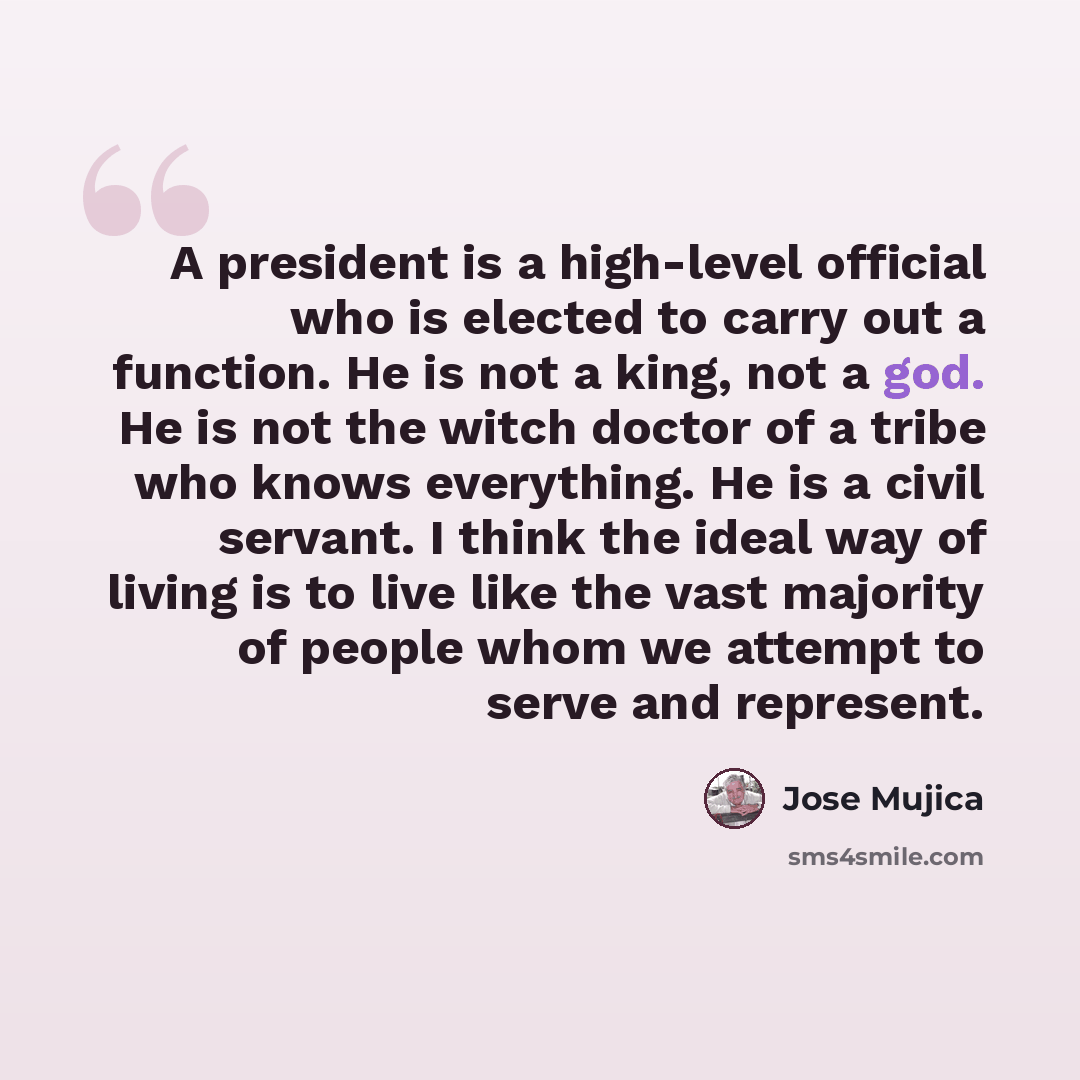 “A president is a high-level official who is elected to carry out a function. He is not a king, not a god. He is not the witch doctor of a tribe who knows everything. He is a civil servant. I think the ideal way of living is to live like the vast majority of people whom we attempt to serve and…” quote by Jose Mujica