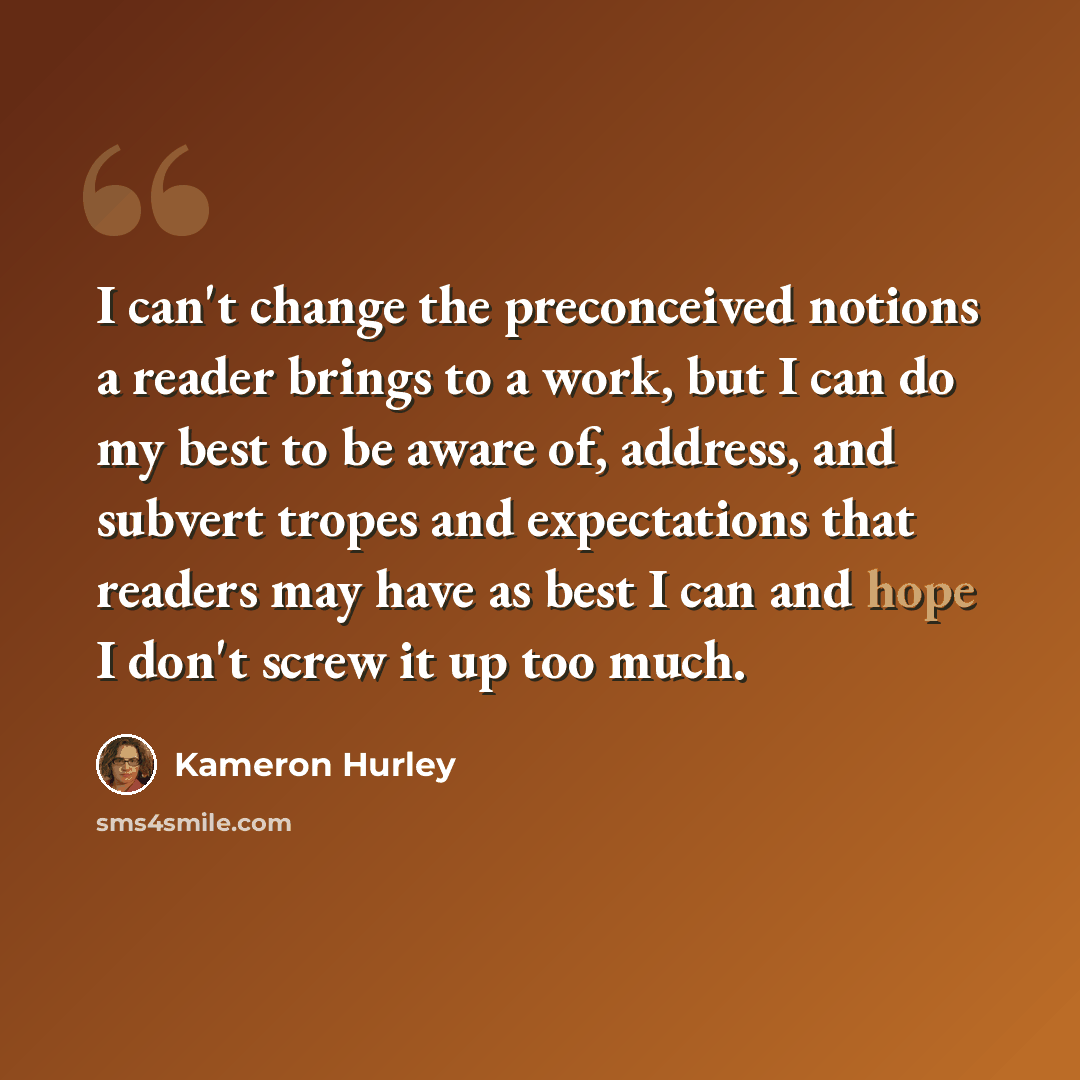 “I can't change the preconceived notions a reader brings to a work, but I can do my best to be aware of, address, and subvert tropes and expectations that readers may have as best I can and hope I don't screw it up too much.” quote by Kameron Hurley