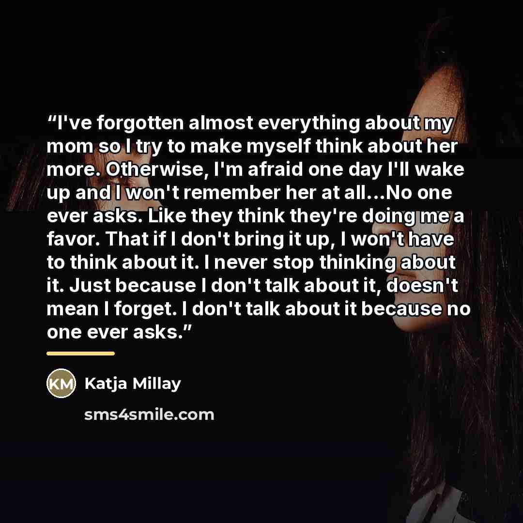 “I've forgotten almost everything about my mom so I try to make myself think about her more. Otherwise, I'm afraid one day I'll wake up and I won't remember her at all...No one ever asks. Like they think they're doing me a favor. That if I don't bring it up, I won't have to think about it. I never…” quote by Katja Millay