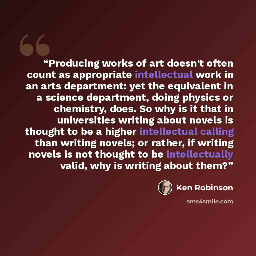 “Producing works of art doesn't often count as appropriate intellectual work in an arts department: yet the equivalent in a science department, doing physics or chemistry, does. So why is it that in universities writing about novels is thought to be a higher intellectual calling than writing…” quote by Ken Robinson